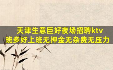 天津生意巨好夜场招聘ktv 班多好上班无押金无杂费无压力